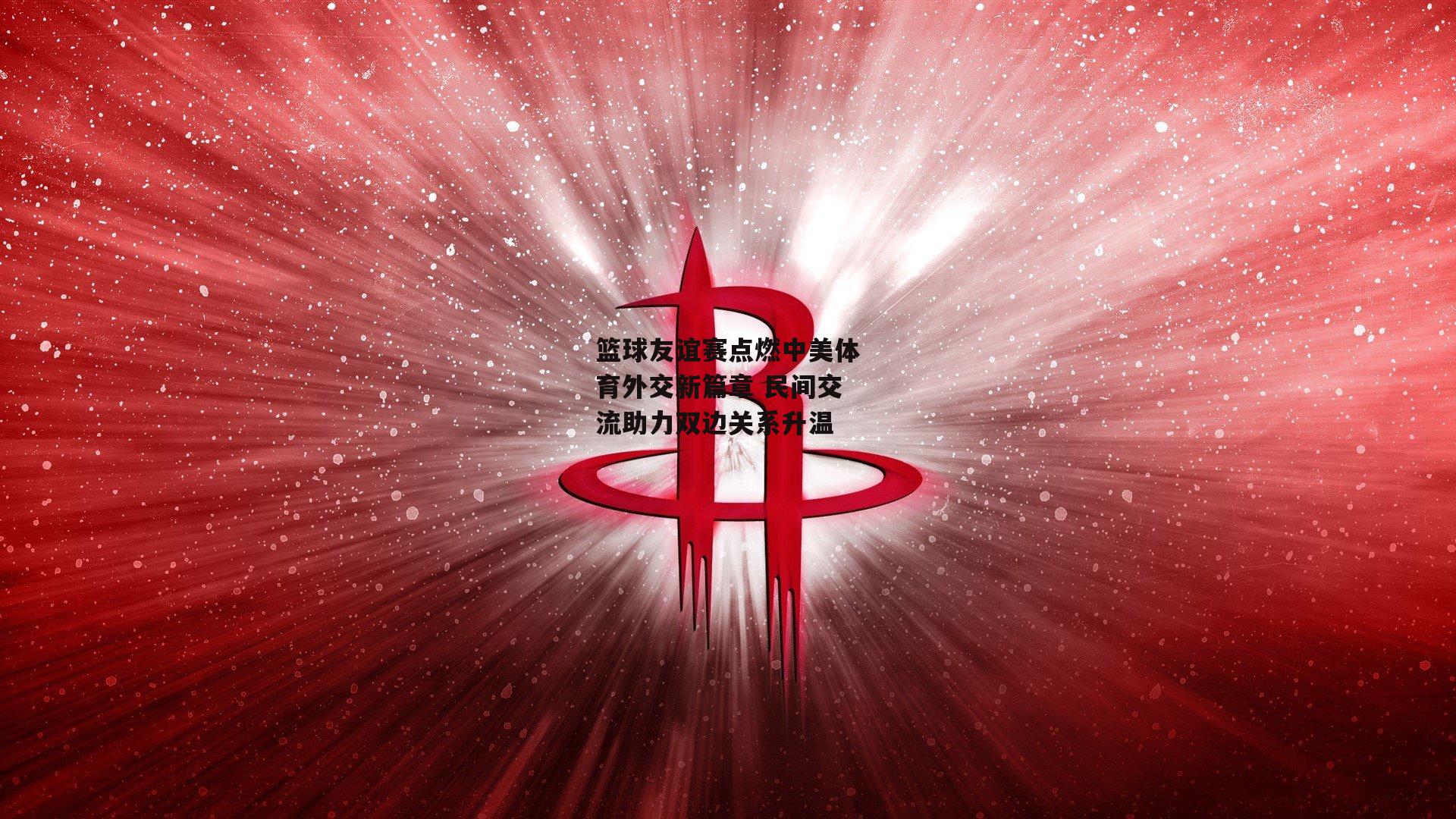 篮球友谊赛点燃中美体育外交新篇章 民间交流助力双边关系升温